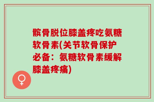 髌骨脱位膝盖疼吃氨糖软骨素(关节软骨保护必备：氨糖软骨素缓解膝盖疼痛)
