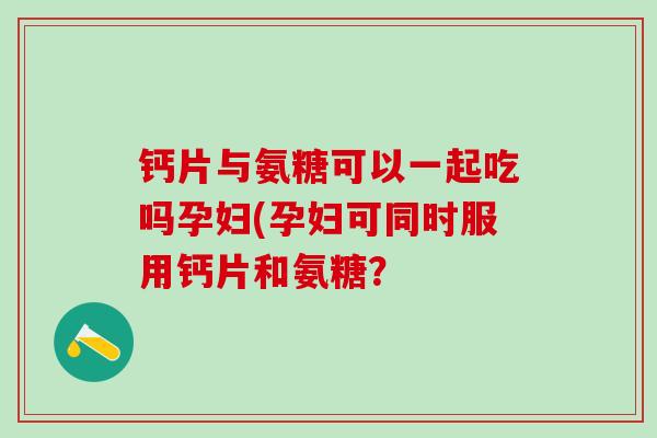 钙片与氨糖可以一起吃吗孕妇(孕妇可同时服用钙片和氨糖？