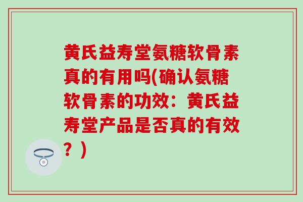 黄氏益寿堂氨糖软骨素真的有用吗(确认氨糖软骨素的功效：黄氏益寿堂产品是否真的有效？)