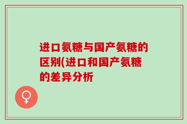 进口氨糖与国产氨糖的区别(进口和国产氨糖的差异分析