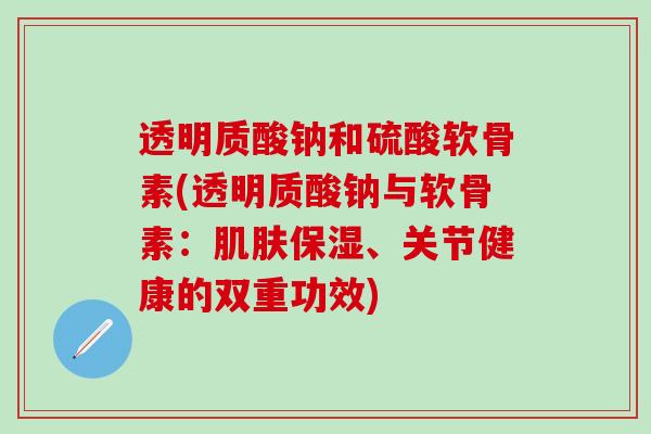 透明质酸钠和硫酸软骨素(透明质酸钠与软骨素：肌肤保湿、关节健康的双重功效)