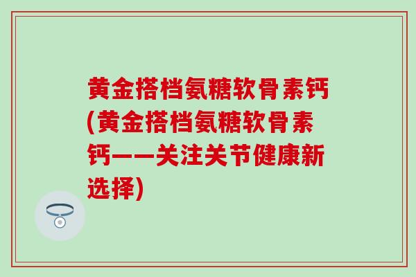 黄金搭档氨糖软骨素钙(黄金搭档氨糖软骨素钙——关注关节健康新选择)
