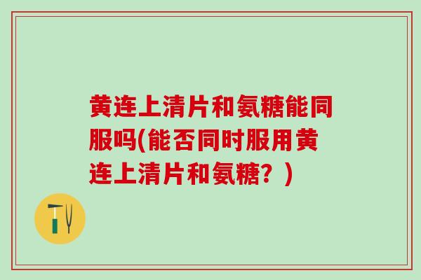 黄连上清片和氨糖能同服吗(能否同时服用黄连上清片和氨糖？)