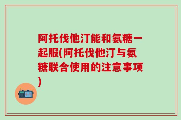 阿托伐他汀能和氨糖一起服(阿托伐他汀与氨糖联合使用的注意事项)