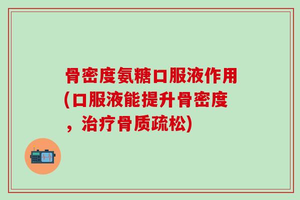 骨密度氨糖口服液作用(口服液能提升骨密度，治疗骨质疏松)