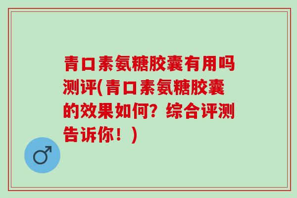 青口素氨糖胶囊有用吗测评(青口素氨糖胶囊的效果如何？综合评测告诉你！)