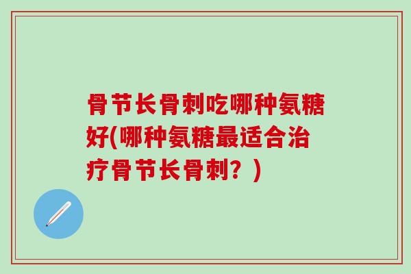 骨节长骨刺吃哪种氨糖好(哪种氨糖最适合治疗骨节长骨刺？)
