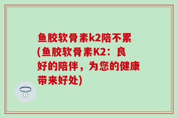 鱼胶软骨素k2陪不累(鱼胶软骨素K2：良好的陪伴，为您的健康带来好处)