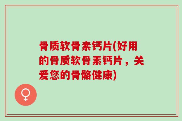 骨质软骨素钙片(好用的骨质软骨素钙片，关爱您的骨骼健康)