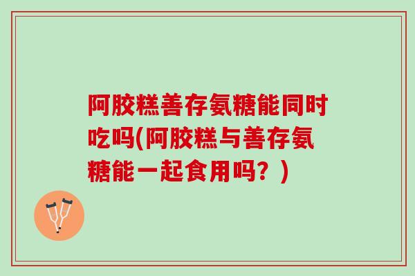 阿胶糕善存氨糖能同时吃吗(阿胶糕与善存氨糖能一起食用吗？)