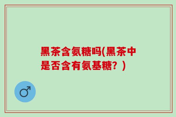 黑茶含氨糖吗(黑茶中是否含有氨基糖？)