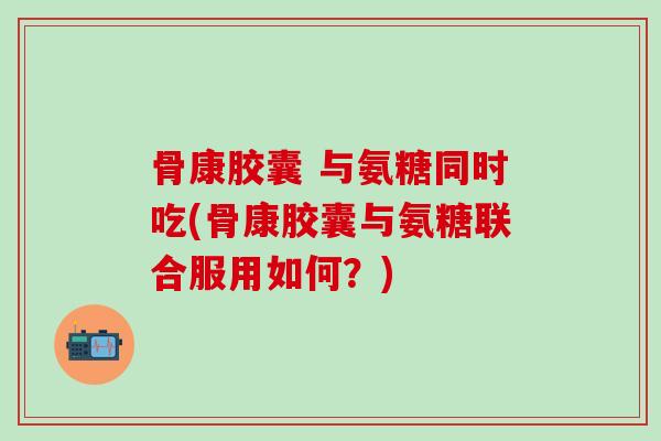 骨康胶囊 与氨糖同时吃(骨康胶囊与氨糖联合服用如何？)