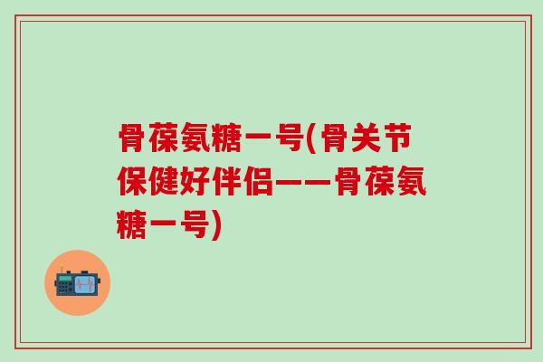 骨葆氨糖一号(骨关节保健好伴侣——骨葆氨糖一号)