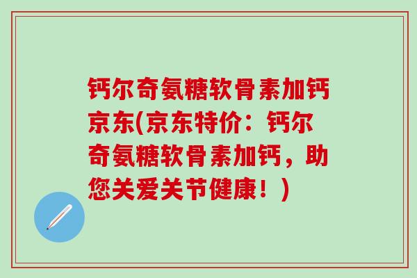 钙尔奇氨糖软骨素加钙京东(京东特价：钙尔奇氨糖软骨素加钙，助您关爱关节健康！)