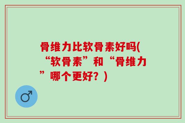 骨维力比软骨素好吗(“软骨素”和“骨维力”哪个更好?) 骨维力比软骨素好吗(“软骨素”和“骨维力”哪个更好?)