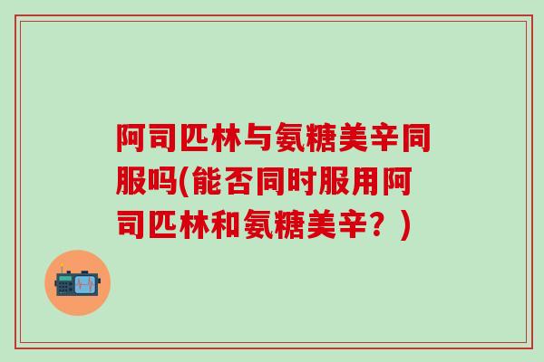 阿司匹林与氨糖美辛同服吗(能否同时服用阿司匹林和氨糖美辛？)