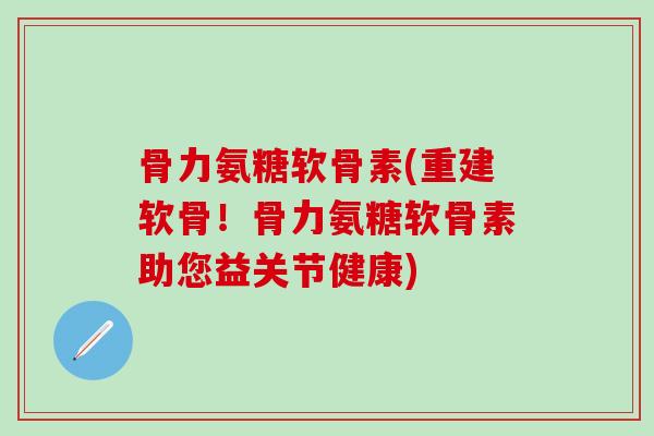 骨力氨糖软骨素(重建软骨！骨力氨糖软骨素助您益关节健康)