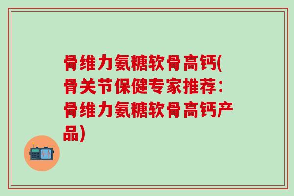 骨维力氨糖软骨高钙(骨关节保健专家推荐：骨维力氨糖软骨高钙产品)