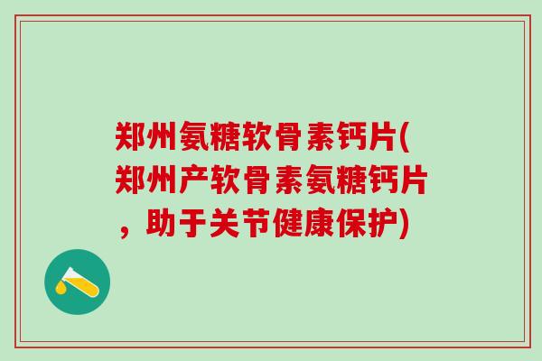 郑州氨糖软骨素钙片(郑州产软骨素氨糖钙片，助于关节健康保护)