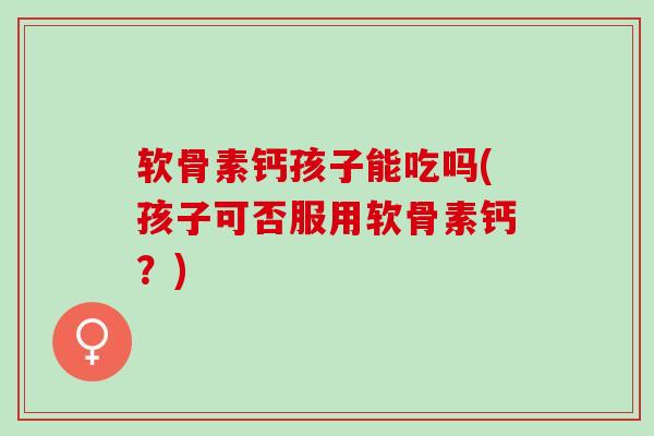 软骨素钙孩子能吃吗(孩子可否服用软骨素钙？)