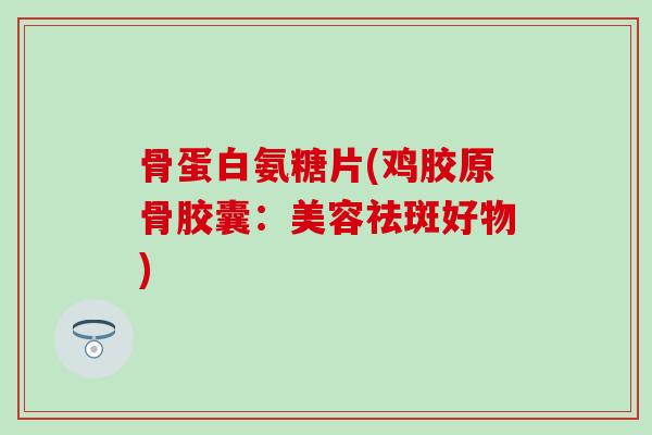 骨蛋白氨糖片(鸡胶原骨胶囊：美容祛斑好物)