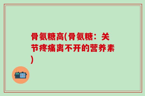 骨氨糖高(骨氨糖:关节离不开的营养素) 骨氨糖高(骨氨糖:关节离不开的营养素)