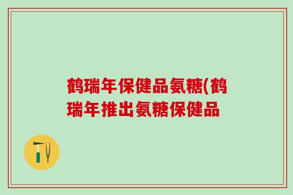 鹤瑞年保健品氨糖(鹤瑞年推出氨糖保健品