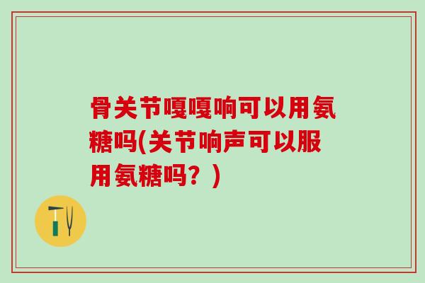 骨关节嘎嘎响可以用氨糖吗(关节响声可以服用氨糖吗?) 骨关节嘎嘎响可以用氨糖吗(关节响声可以服用氨糖吗?)