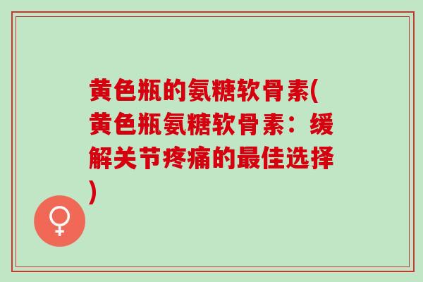 黄色瓶的氨糖软骨素(黄色瓶氨糖软骨素：缓解关节疼痛的最佳选择)