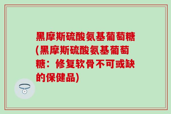 黑摩斯硫酸氨基葡萄糖(黑摩斯硫酸氨基葡萄糖：修复软骨不可或缺的保健品)