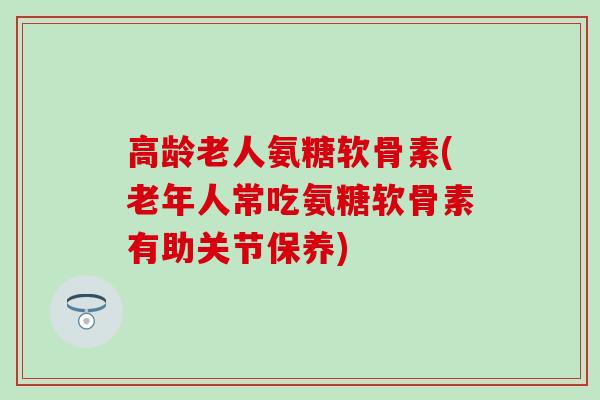 高龄老人氨糖软骨素(老年人常吃氨糖软骨素有助关节保养)