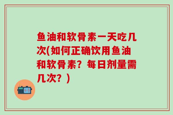 鱼油和软骨素一天吃几次(如何正确饮用鱼油和软骨素？每日剂量需几次？)