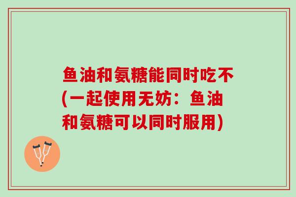 鱼油和氨糖能同时吃不(一起使用无妨：鱼油和氨糖可以同时服用)