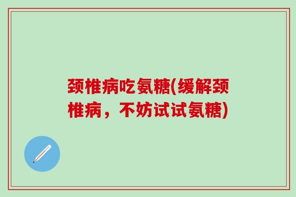 颈椎病吃氨糖(缓解颈椎病，不妨试试氨糖)