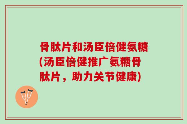 骨肽片和汤臣倍健氨糖(汤臣倍健推广氨糖骨肽片，助力关节健康)