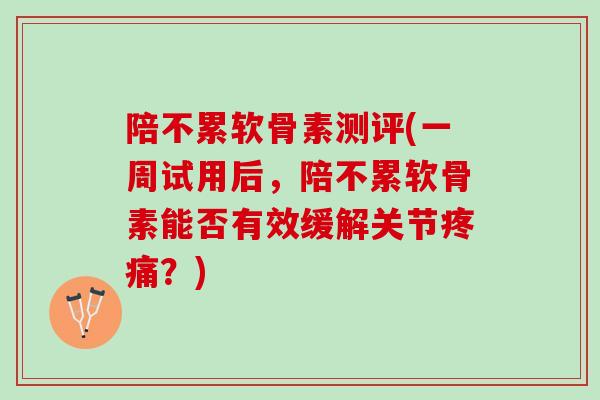 陪不累软骨素测评(一周试用后，陪不累软骨素能否有效缓解关节疼痛？)