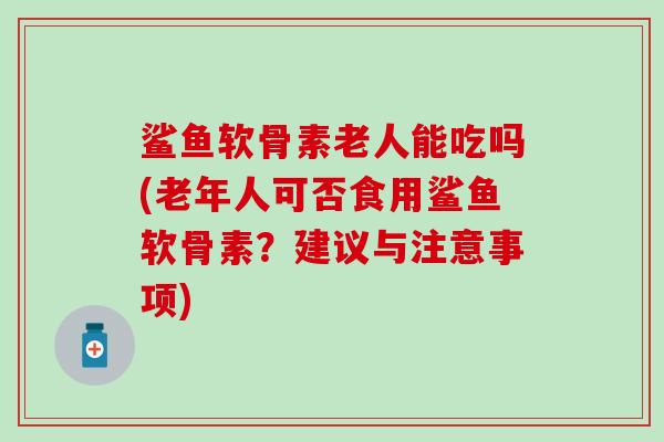 鲨鱼软骨素老人能吃吗(老年人可否食用鲨鱼软骨素？建议与注意事项)