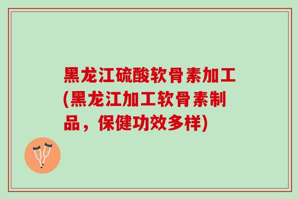 黑龙江硫酸软骨素加工(黑龙江加工软骨素制品，保健功效多样)