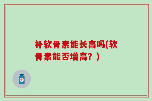 补软骨素能长高吗(软骨素能否增高？)