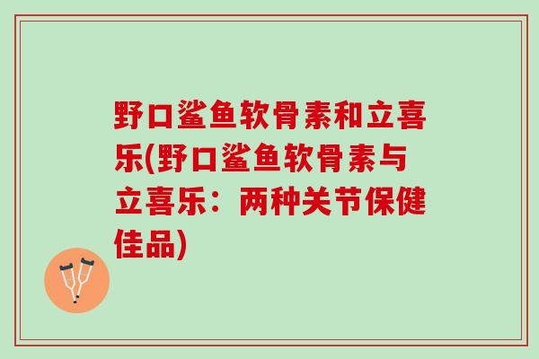 野口鲨鱼软骨素和立喜乐(野口鲨鱼软骨素与立喜乐：两种关节保健佳品)