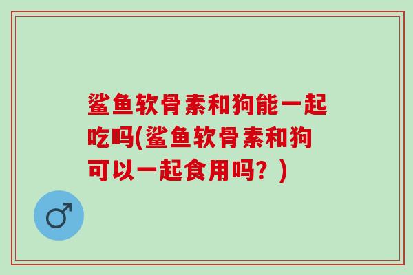 鲨鱼软骨素和狗能一起吃吗(鲨鱼软骨素和狗可以一起食用吗？)