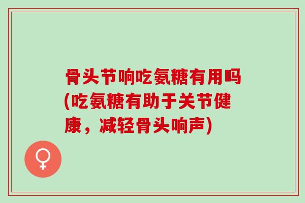 骨头节响吃氨糖有用吗(吃氨糖有助于关节健康，减轻骨头响声)
