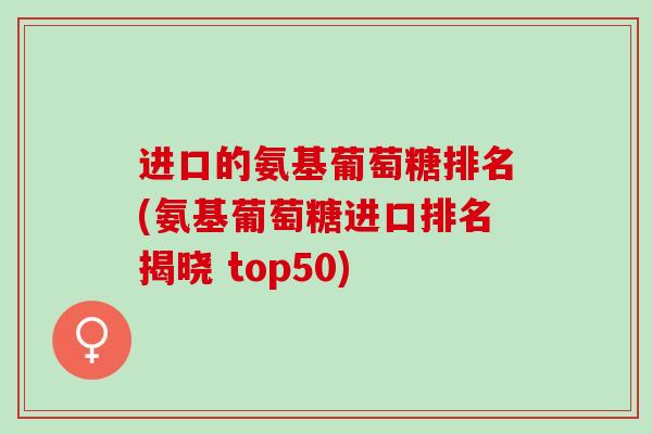 进口的氨基葡萄糖排名(氨基葡萄糖进口排名揭晓 top50)