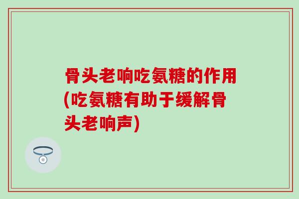 骨头老响吃氨糖的作用(吃氨糖有助于缓解骨头老响声)