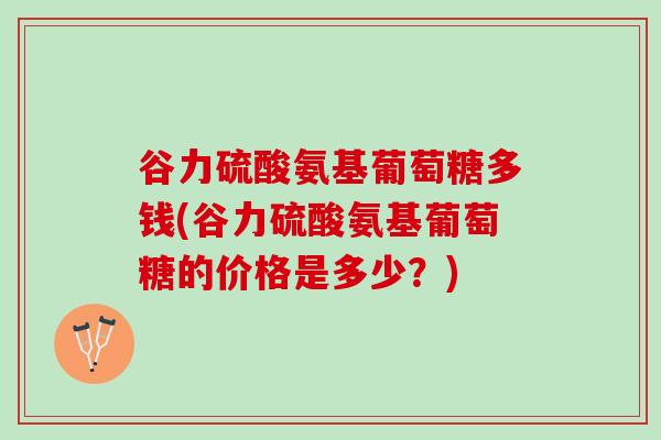谷力硫酸氨基葡萄糖多钱(谷力硫酸氨基葡萄糖的价格是多少？)