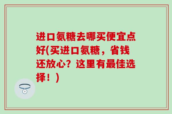 进口氨糖去哪买便宜点好(买进口氨糖，省钱还放心？这里有最佳选择！)
