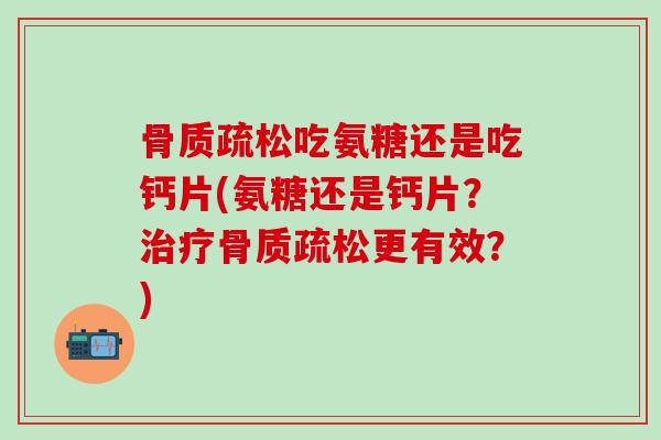 骨质疏松吃氨糖还是吃钙片(氨糖还是钙片？治疗骨质疏松更有效？)