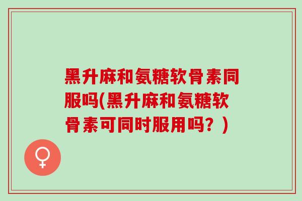 黑升麻和氨糖软骨素同服吗(黑升麻和氨糖软骨素可同时服用吗？)