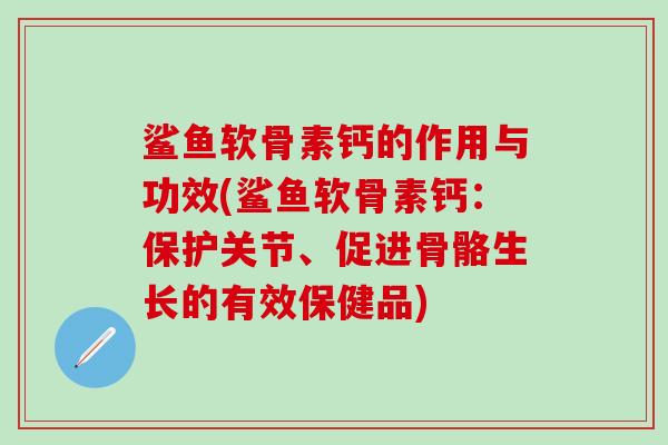 鲨鱼软骨素钙的作用与功效(鲨鱼软骨素钙：保护关节、促进骨骼生长的有效保健品)