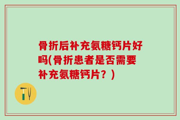 骨折后补充氨糖钙片好吗(骨折患者是否需要补充氨糖钙片？)